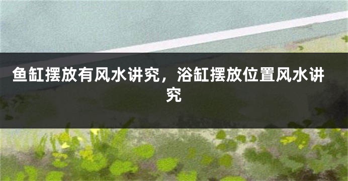 鱼缸摆放有风水讲究，浴缸摆放位置风水讲究