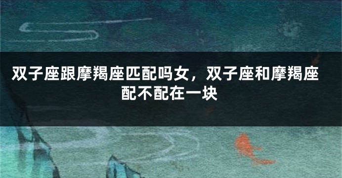 双子座跟摩羯座匹配吗女,双子座和摩羯座配不配在一块