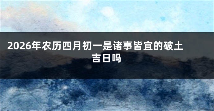 2026年农历四月初一是诸事皆宜的破土吉日吗