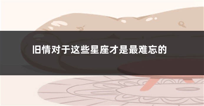 旧情对于这些星座才是最难忘的