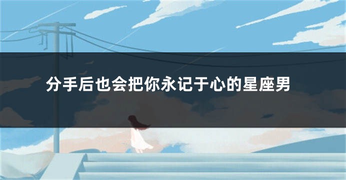 分手后也会把你永记于心的星座男