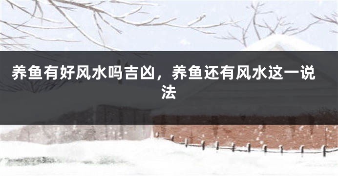 养鱼有好风水吗吉凶，养鱼还有风水这一说法