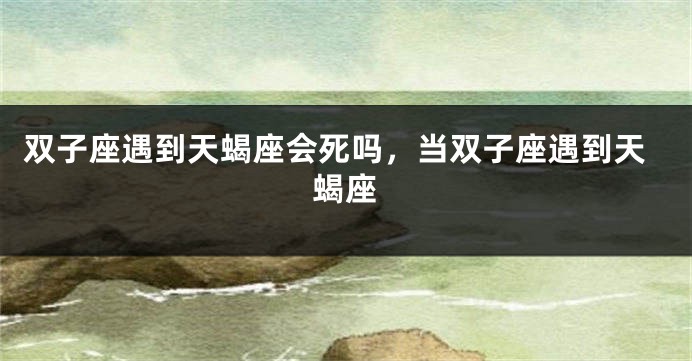 双子座遇到天蝎座会死吗，当双子座遇到天蝎座