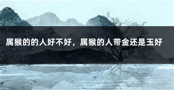 属猴的的人好不好，属猴的人带金还是玉好