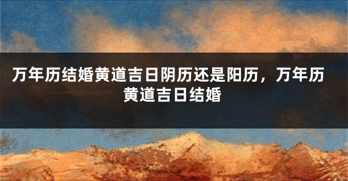 万年历结婚黄道吉日阴历还是阳历，万年历黄道吉日结婚