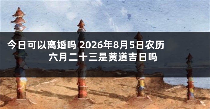 今日可以离婚吗 2026年8月5日农历六月二十三是黄道吉日吗