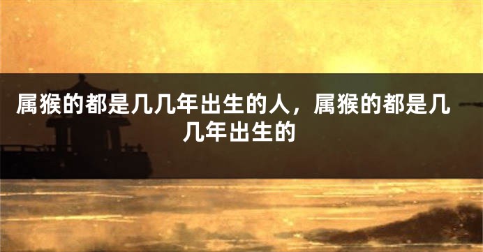 属猴的都是几几年出生的人，属猴的都是几几年出生的