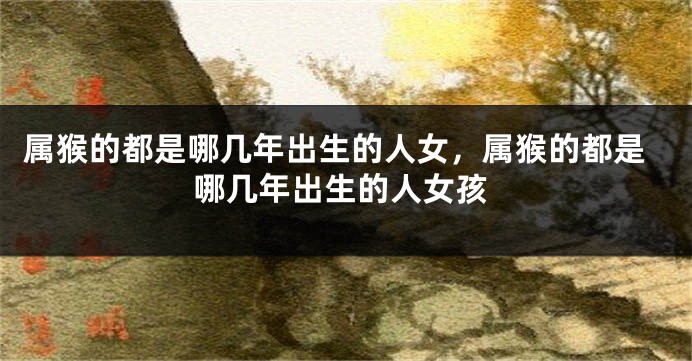 属猴的都是哪几年出生的人女，属猴的都是哪几年出生的人女孩