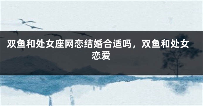 双鱼和处女座网恋结婚合适吗，双鱼和处女恋爱
