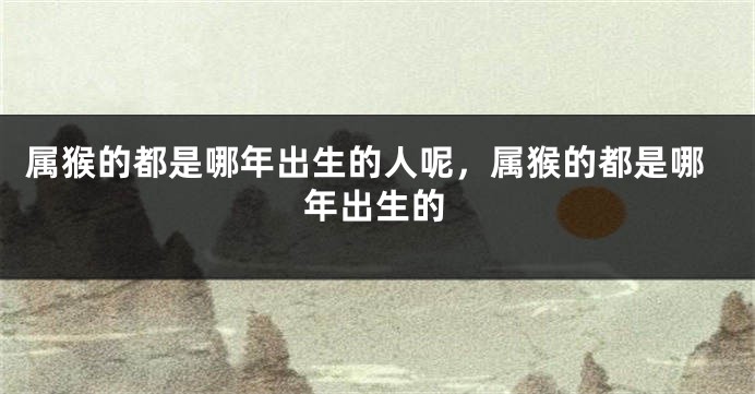 属猴的都是哪年出生的人呢，属猴的都是哪年出生的