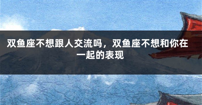 双鱼座不想跟人交流吗，双鱼座不想和你在一起的表现