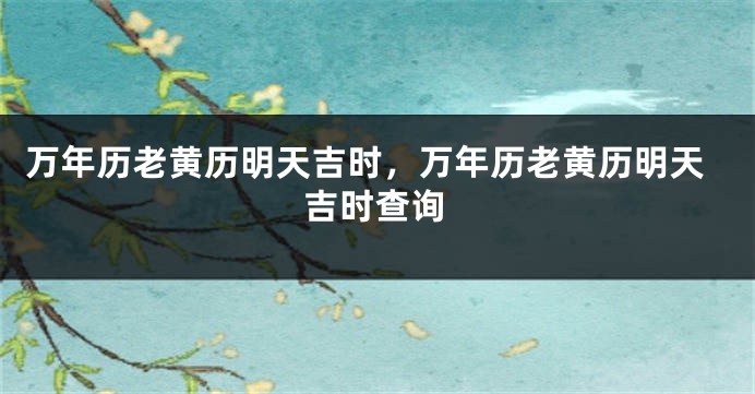万年历老黄历明天吉时，万年历老黄历明天吉时查询