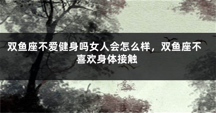 双鱼座不爱健身吗女人会怎么样，双鱼座不喜欢身体接触