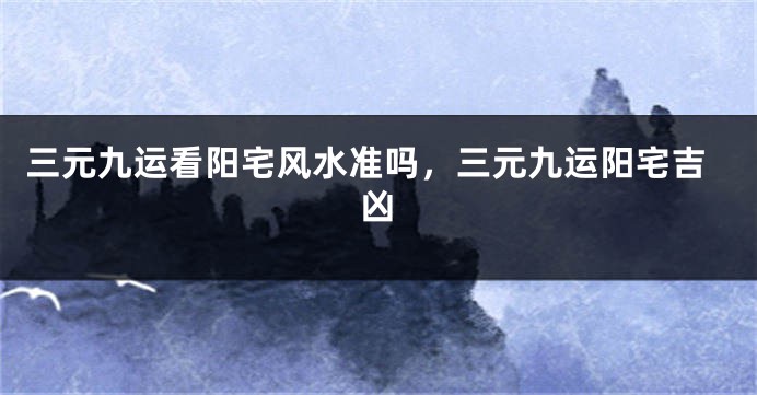 三元九运看阳宅风水准吗，三元九运阳宅吉凶