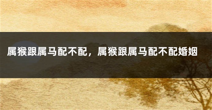 属猴跟属马配不配，属猴跟属马配不配婚姻