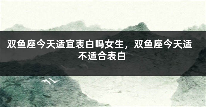 双鱼座今天适宜表白吗女生，双鱼座今天适不适合表白