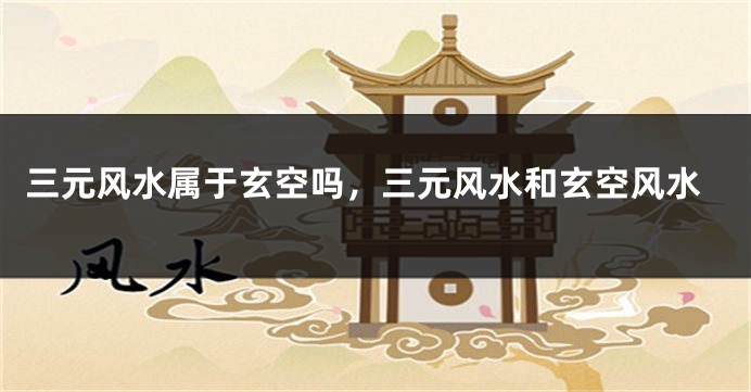 三元风水属于玄空吗，三元风水和玄空风水