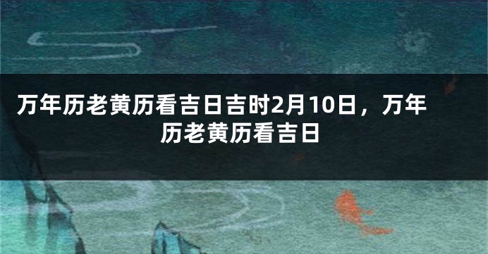 万年历老黄历看吉日吉时2月10日，万年历老黄历看吉日