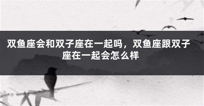 双鱼座会和双子座在一起吗，双鱼座跟双子座在一起会怎么样
