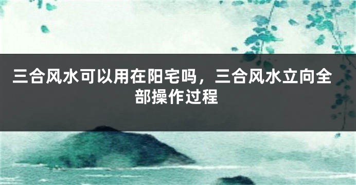 三合风水可以用在阳宅吗，三合风水立向全部操作过程