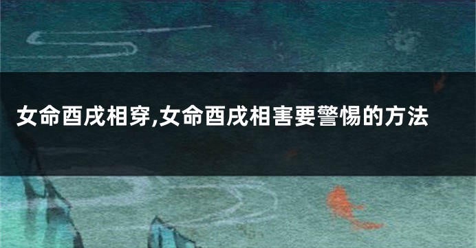 女命酉戌相穿,女命酉戌相害要警惕的方法