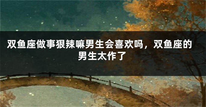 双鱼座做事狠辣嘛男生会喜欢吗，双鱼座的男生太作了