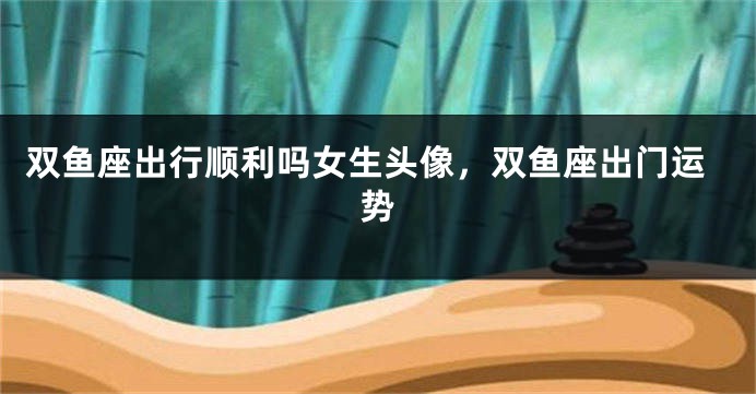 双鱼座出行顺利吗女生头像,双鱼座出门运势