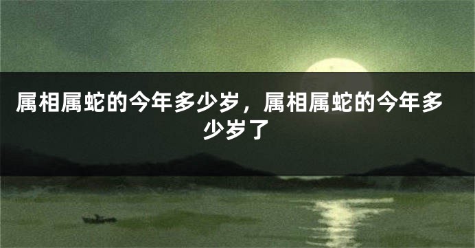 属相属蛇的今年多少岁，属相属蛇的今年多少岁了