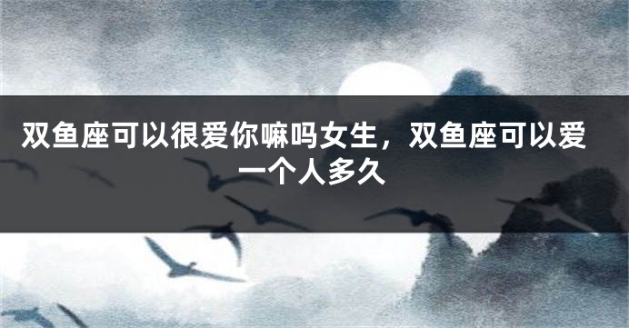 双鱼座可以很爱你嘛吗女生，双鱼座可以爱一个人多久