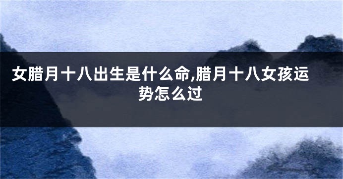 女腊月十八出生是什么命,腊月十八女孩运势怎么过