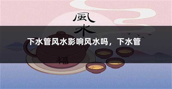 下水管风水影响风水吗，下水管