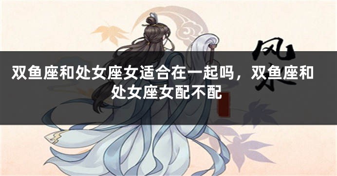 双鱼座和处女座女适合在一起吗，双鱼座和处女座女配不配