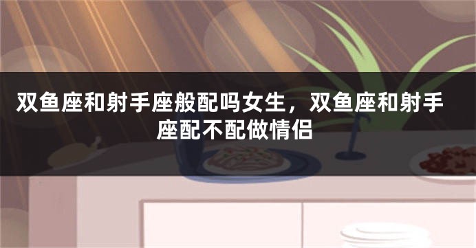 双鱼座和射手座般配吗女生,双鱼座和射手座配不配做情侣