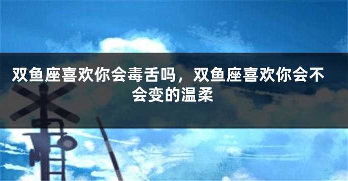 双鱼座喜欢你会毒舌吗，双鱼座喜欢你会不会变的温柔