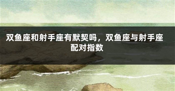 双鱼座和射手座有默契吗，双鱼座与射手座配对指数