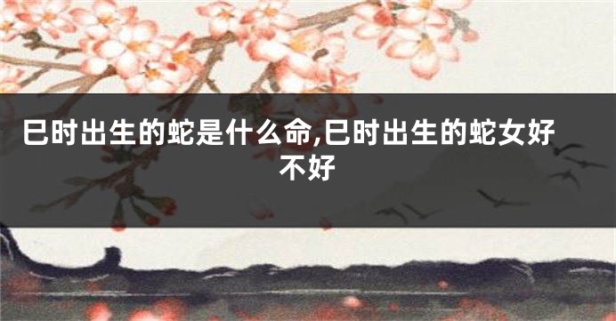 巳时出生的蛇是什么命,巳时出生的蛇女好不好