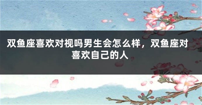 双鱼座喜欢对视吗男生会怎么样，双鱼座对喜欢自己的人