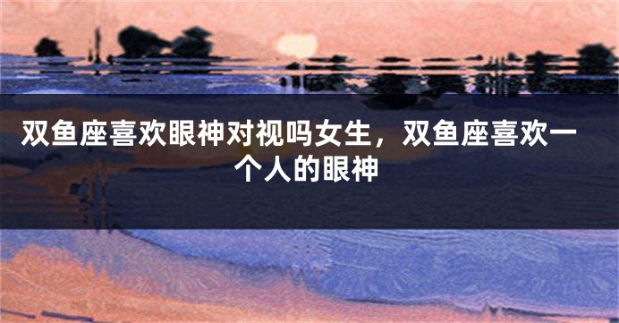 双鱼座喜欢眼神对视吗女生，双鱼座喜欢一个人的眼神