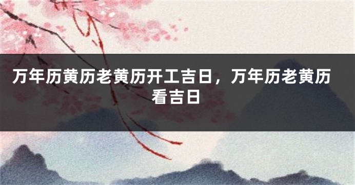 万年历黄历老黄历开工吉日，万年历老黄历看吉日
