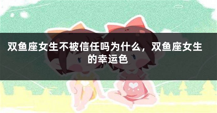 双鱼座女生不被信任吗为什么，双鱼座女生的幸运色