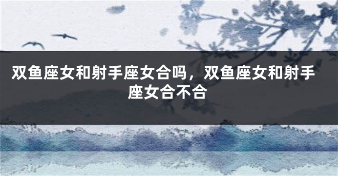 双鱼座女和射手座女合吗，双鱼座女和射手座女合不合