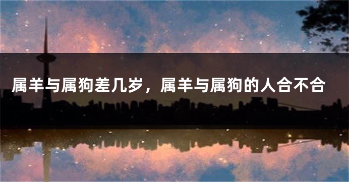 属羊与属狗差几岁，属羊与属狗的人合不合