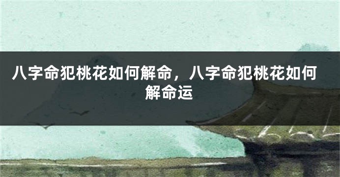 八字命犯桃花如何解命，八字命犯桃花如何解命运