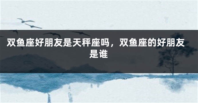 双鱼座好朋友是天秤座吗，双鱼座的好朋友是谁