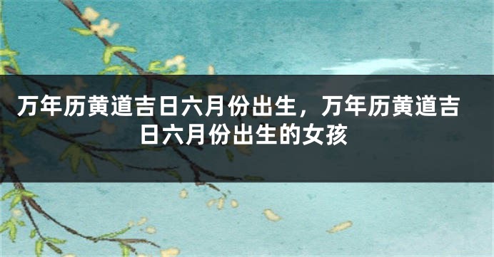 万年历黄道吉日六月份出生，万年历黄道吉日六月份出生的女孩