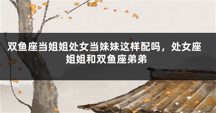 双鱼座当姐姐处女当妹妹这样配吗，处女座姐姐和双鱼座弟弟