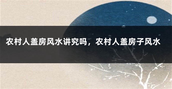 农村人盖房风水讲究吗,农村人盖房子风水