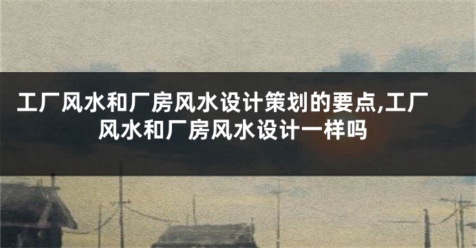 工厂风水和厂房风水设计策划的要点,工厂风水和厂房风水设计一样吗
