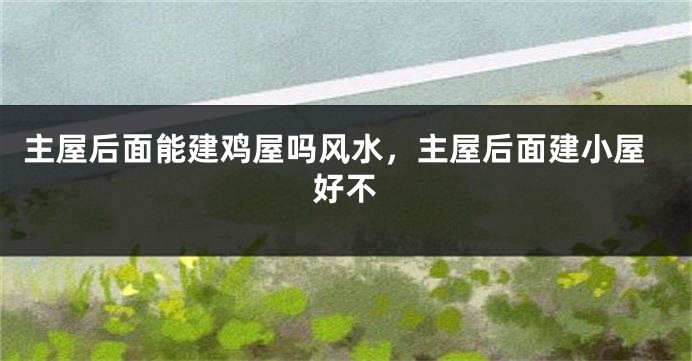 主屋后面能建鸡屋吗风水，主屋后面建小屋好不