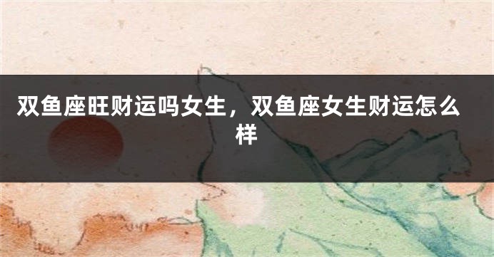 双鱼座旺财运吗女生，双鱼座女生财运怎么样